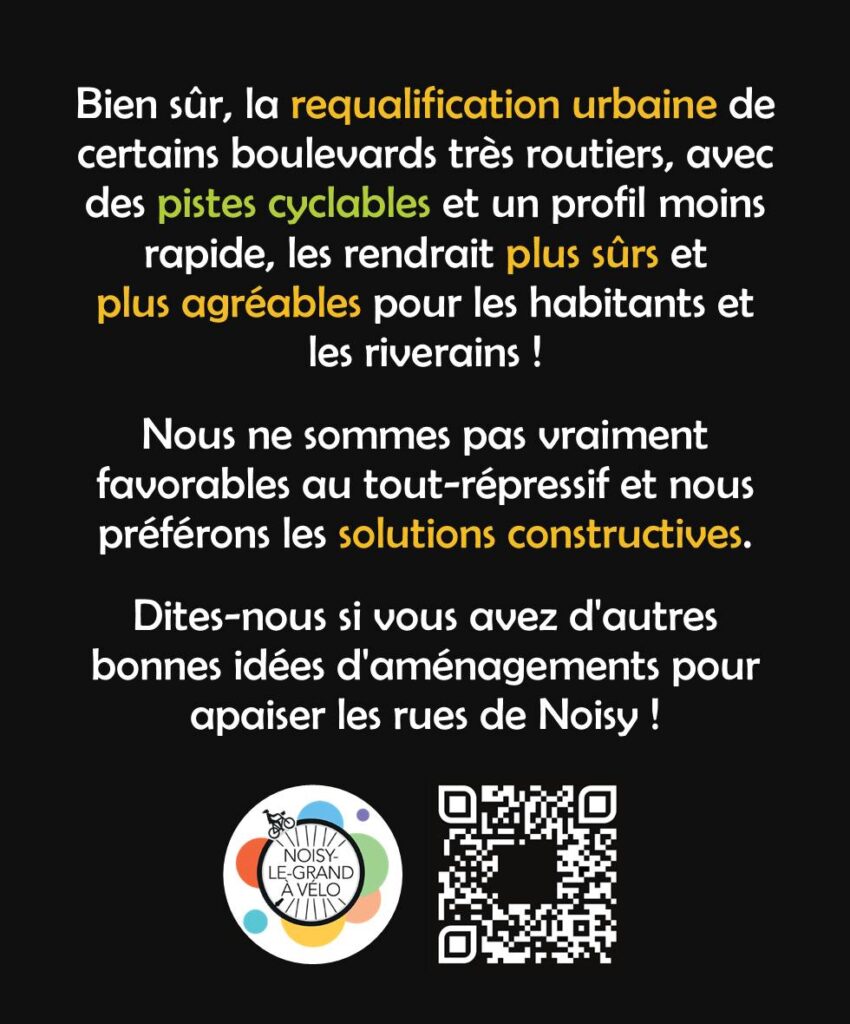 Bien sûr, la requalification urbaine de certains boulevards très routiers, avec des pistes cyclables et un profil moins rapide, les rendrait pus sûrs et plus agréables pour les habitants et les riverains !
Nous ne sommes pas vraiment favorables au tout-répressif et nous préférons les solutions constructives. Dites-nous si vous avez de bonnes idées d'aménagements pour apaiser les rues de Noisy !